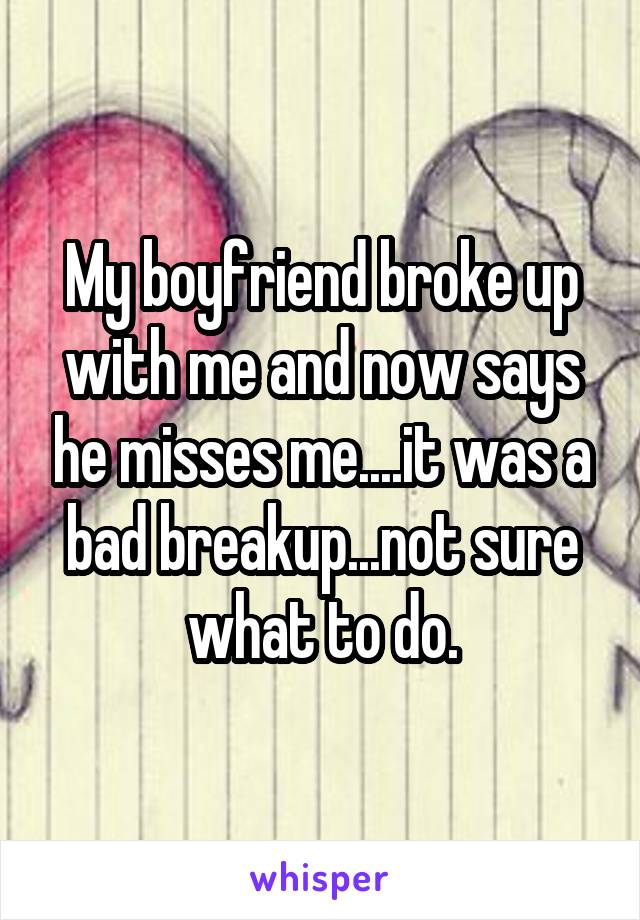 My boyfriend broke up with me and now says he misses me....it was a bad breakup...not sure what to do.