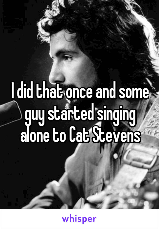 I did that once and some guy started singing alone to Cat Stevens