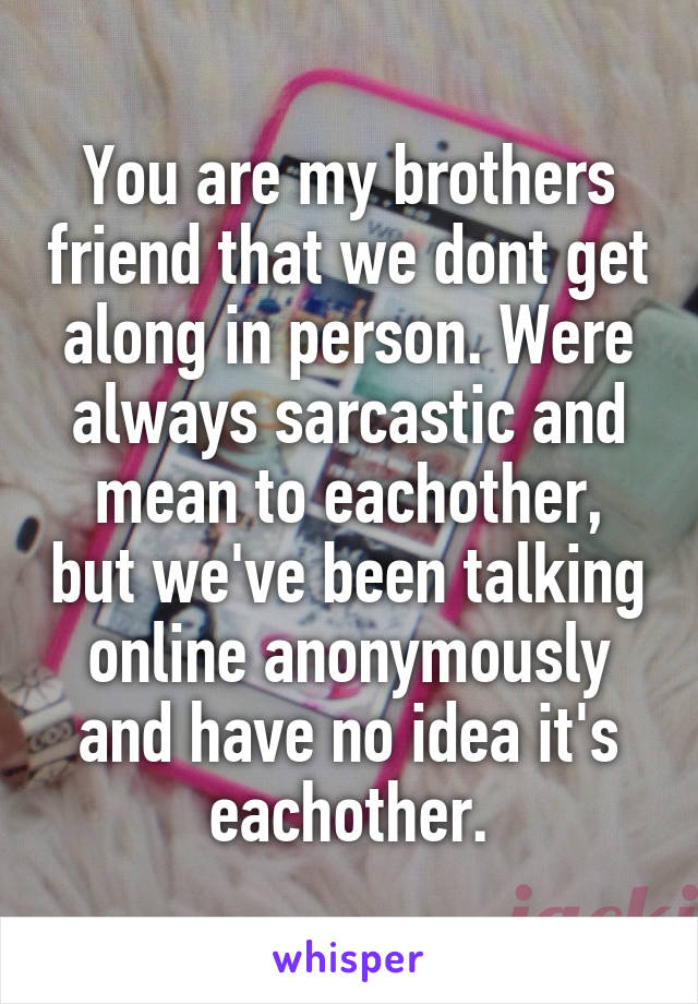 You are my brothers friend that we dont get along in person. Were always sarcastic and mean to eachother, but we've been talking online anonymously and have no idea it's eachother.