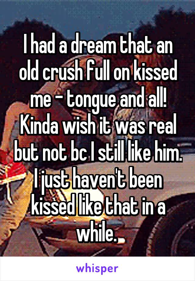 I had a dream that an old crush full on kissed me - tongue and all! Kinda wish it was real but not bc I still like him. I just haven't been kissed like that in a while. 