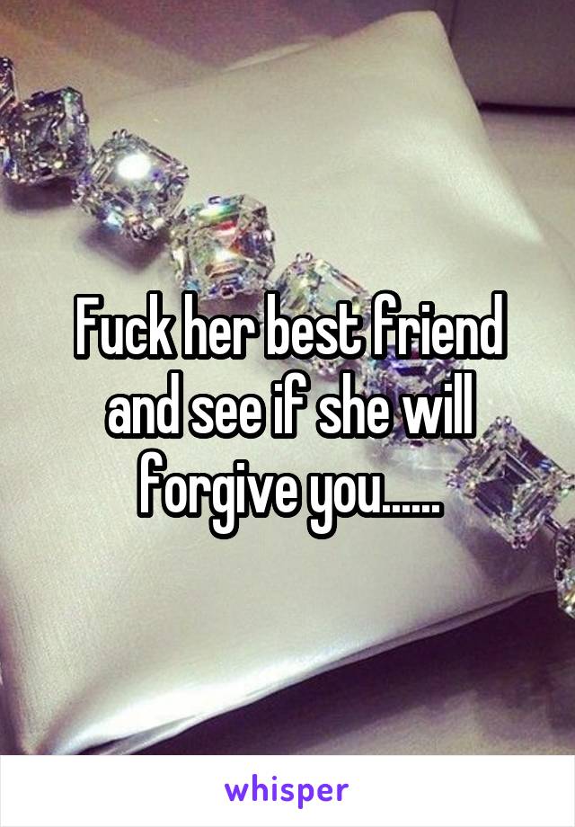 Fuck her best friend and see if she will forgive you......