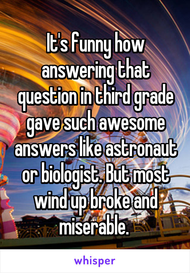 It's funny how answering that question in third grade gave such awesome answers like astronaut or biologist. But most wind up broke and miserable. 