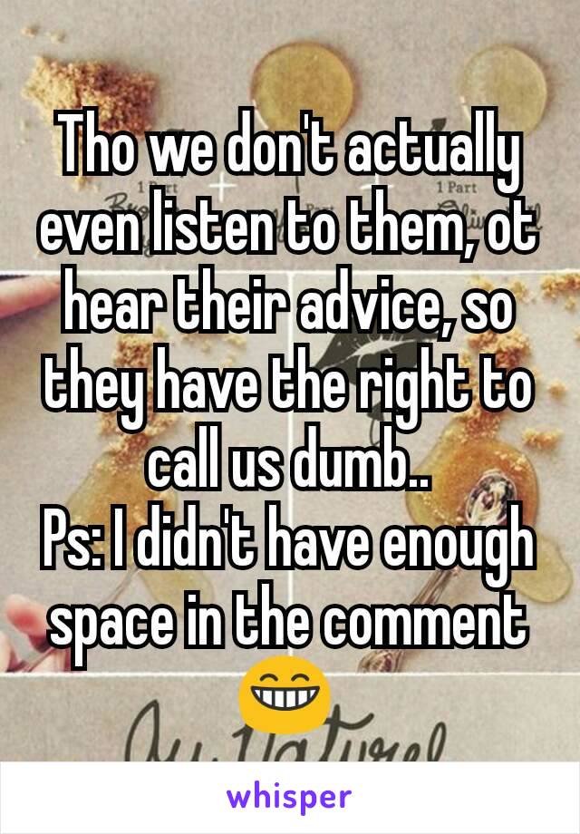 Tho we don't actually even listen to them, ot hear their advice, so they have the right to call us dumb..
Ps: I didn't have enough space in the comment 😁 