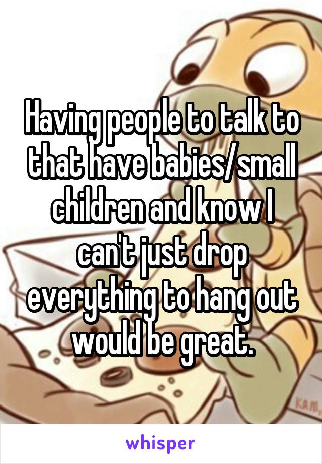 Having people to talk to that have babies/small children and know I can't just drop everything to hang out would be great.