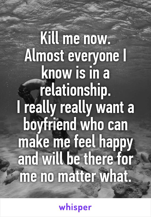Kill me now.
Almost everyone I know is in a relationship.
I really really want a boyfriend who can make me feel happy and will be there for me no matter what.