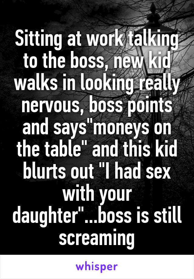 Sitting at work talking to the boss, new kid walks in looking really nervous, boss points and says"moneys on the table" and this kid blurts out "I had sex with your daughter"...boss is still screaming