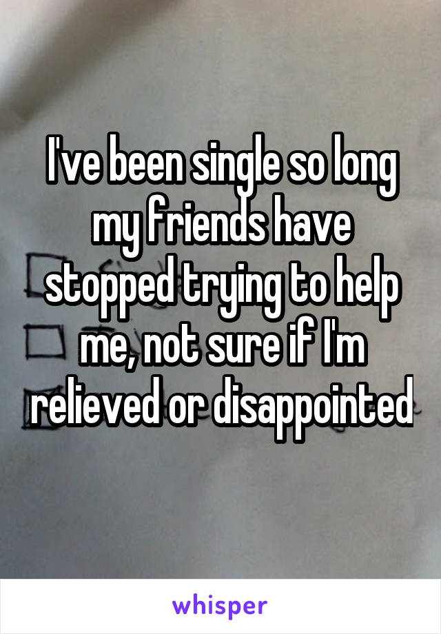 I've been single so long my friends have stopped trying to help me, not sure if I'm relieved or disappointed 