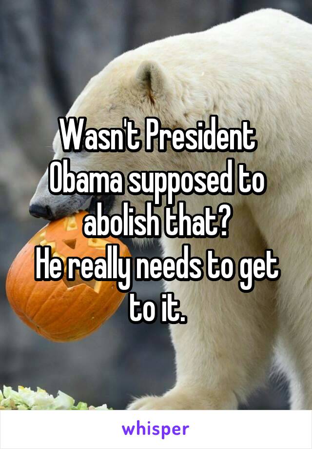 Wasn't President Obama supposed to abolish that?
He really needs to get to it.