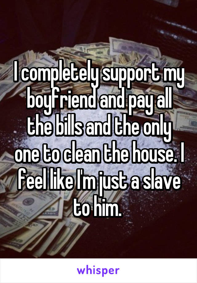 I completely support my boyfriend and pay all the bills and the only one to clean the house. I feel like I'm just a slave to him. 