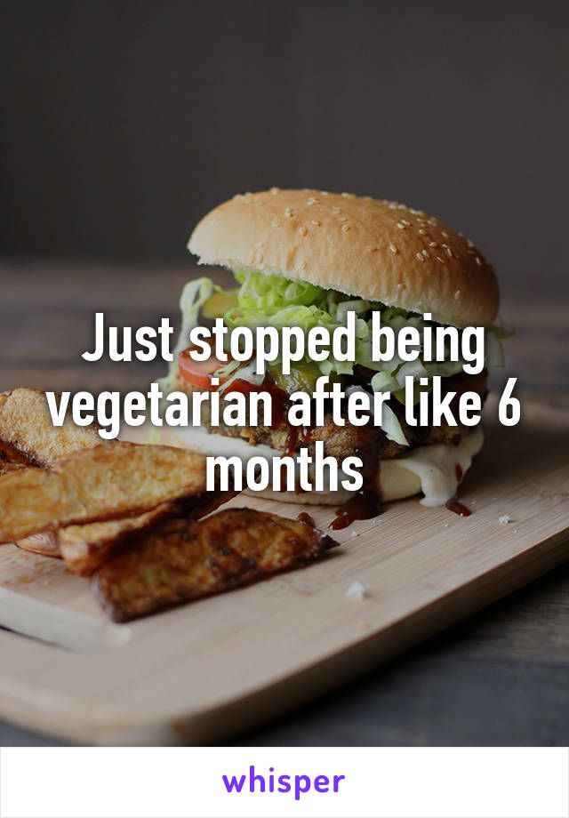 Just stopped being vegetarian after like 6 months