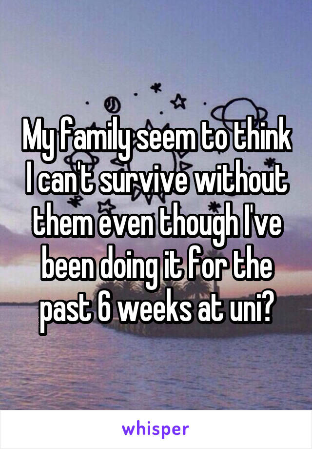 My family seem to think I can't survive without them even though I've been doing it for the past 6 weeks at uni?