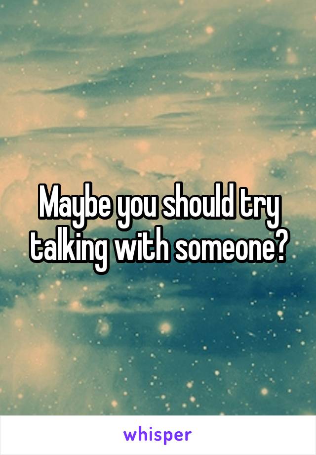 Maybe you should try talking with someone?
