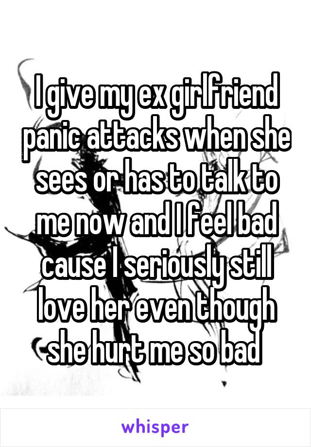 I give my ex girlfriend panic attacks when she sees or has to talk to me now and I feel bad cause I seriously still love her even though she hurt me so bad 