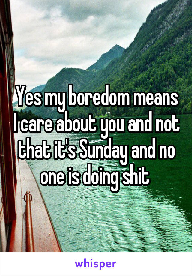 Yes my boredom means I care about you and not that it's Sunday and no one is doing shit 