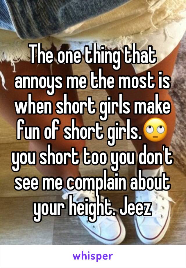 The one thing that annoys me the most is when short girls make fun of short girls.🙄 you short too you don't see me complain about your height. Jeez
