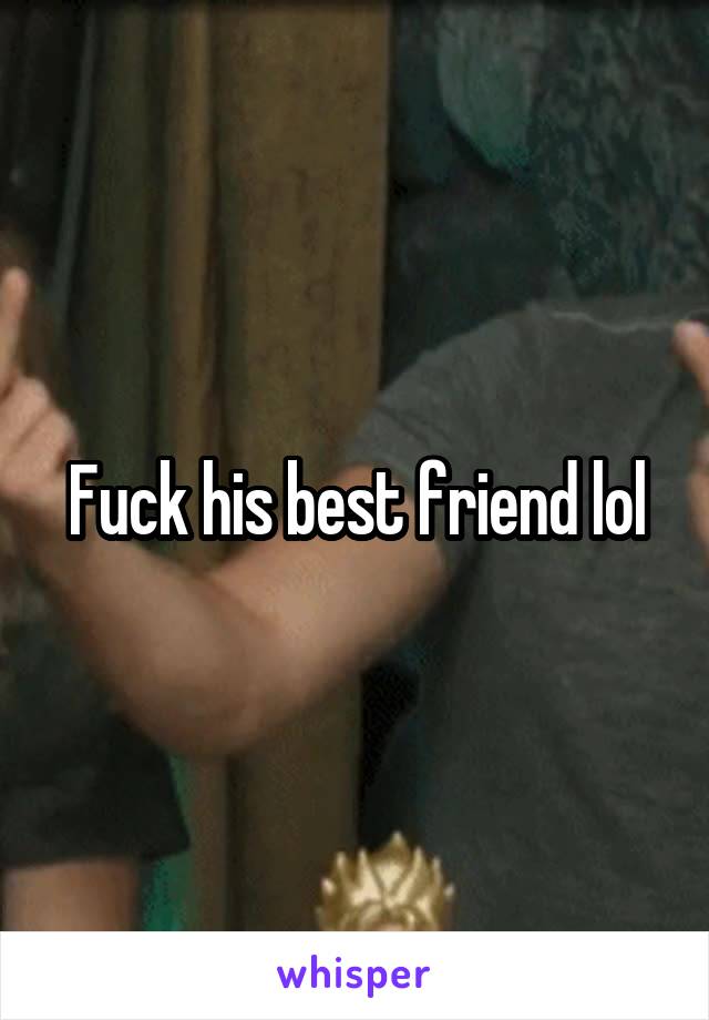 Fuck his best friend lol