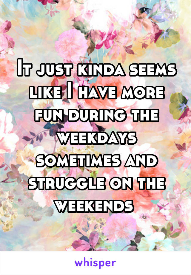 It just kinda seems like I have more fun during the weekdays sometimes and struggle on the weekends 