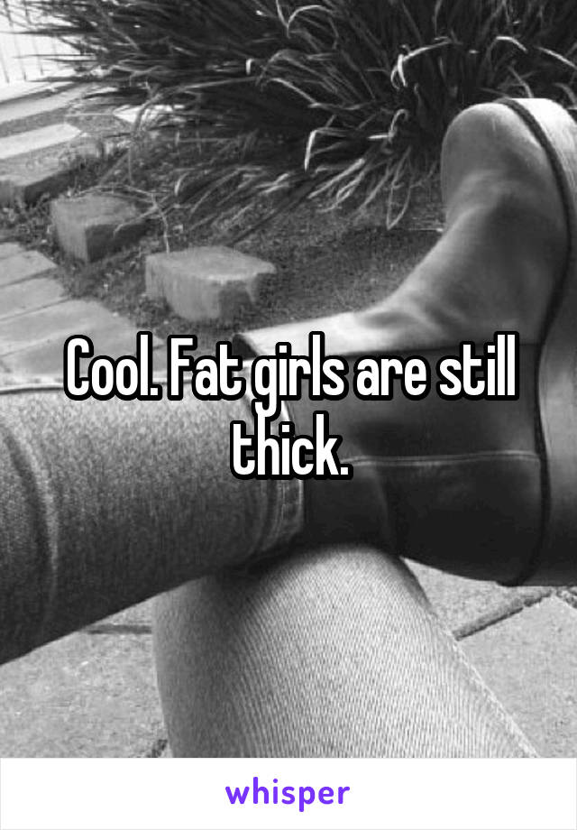 Cool. Fat girls are still thick.
