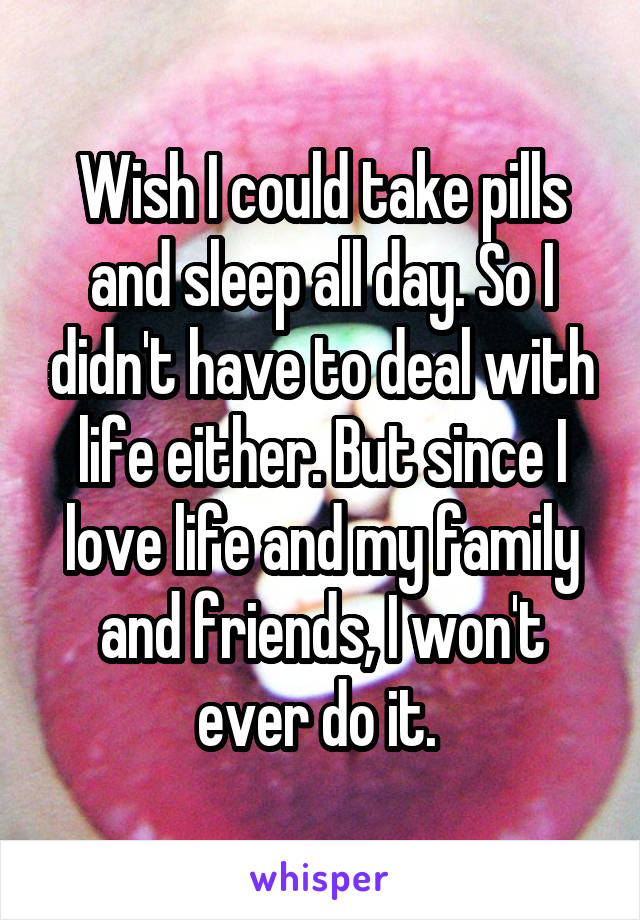 Wish I could take pills and sleep all day. So I didn't have to deal with life either. But since I love life and my family and friends, I won't ever do it. 