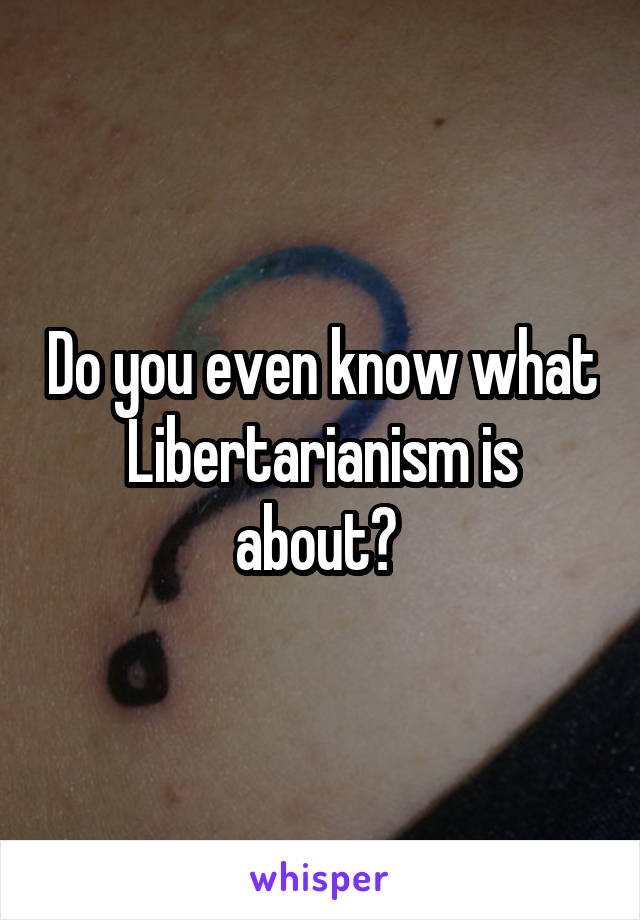 Do you even know what Libertarianism is about? 
