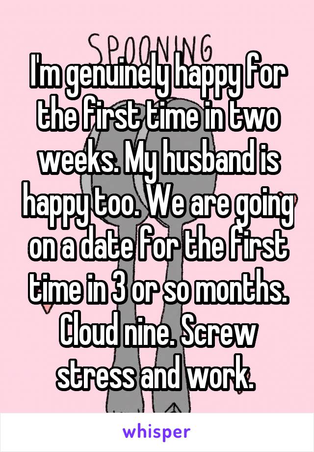 I'm genuinely happy for the first time in two weeks. My husband is happy too. We are going on a date for the first time in 3 or so months. Cloud nine. Screw stress and work. 