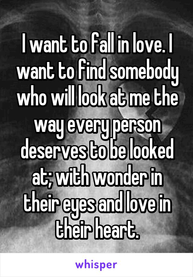 I want to fall in love. I want to find somebody who will look at me the way every person deserves to be looked at; with wonder in their eyes and love in their heart.