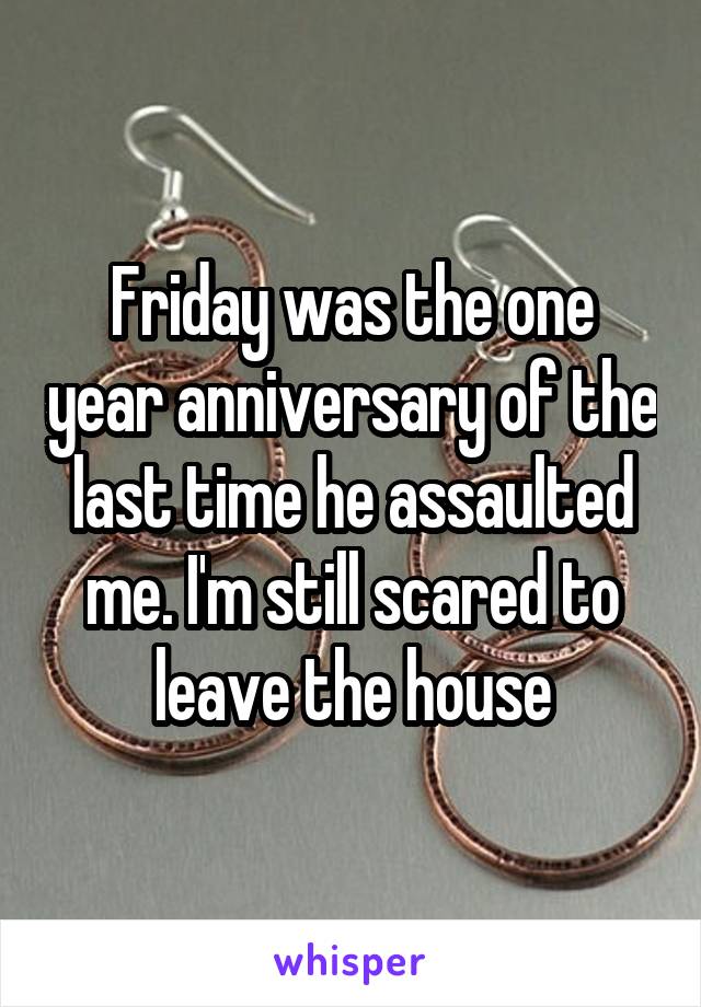 Friday was the one year anniversary of the last time he assaulted me. I'm still scared to leave the house