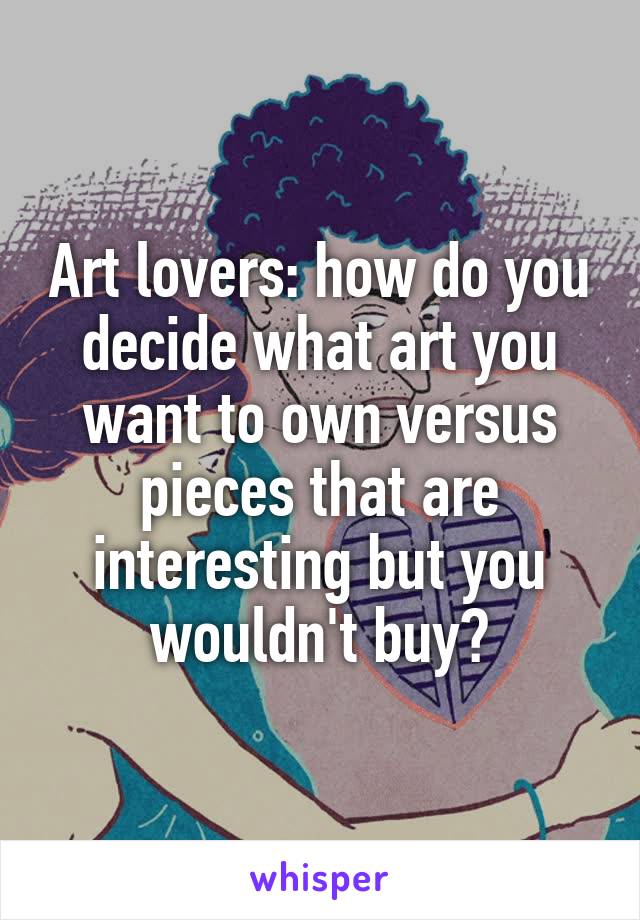 Art lovers: how do you decide what art you want to own versus pieces that are interesting but you wouldn't buy?