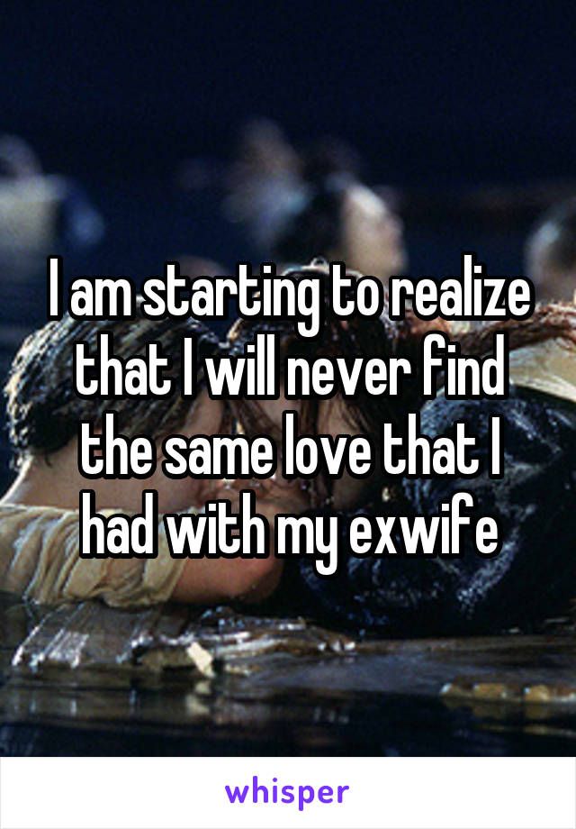 I am starting to realize that I will never find the same love that I had with my exwife