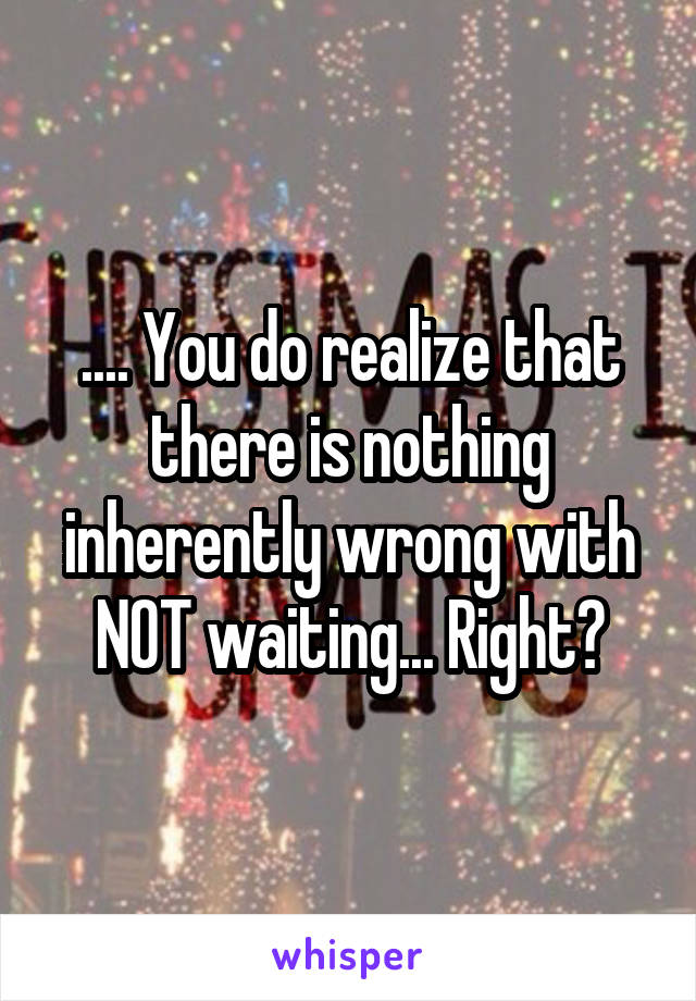 .... You do realize that there is nothing inherently wrong with NOT waiting... Right?