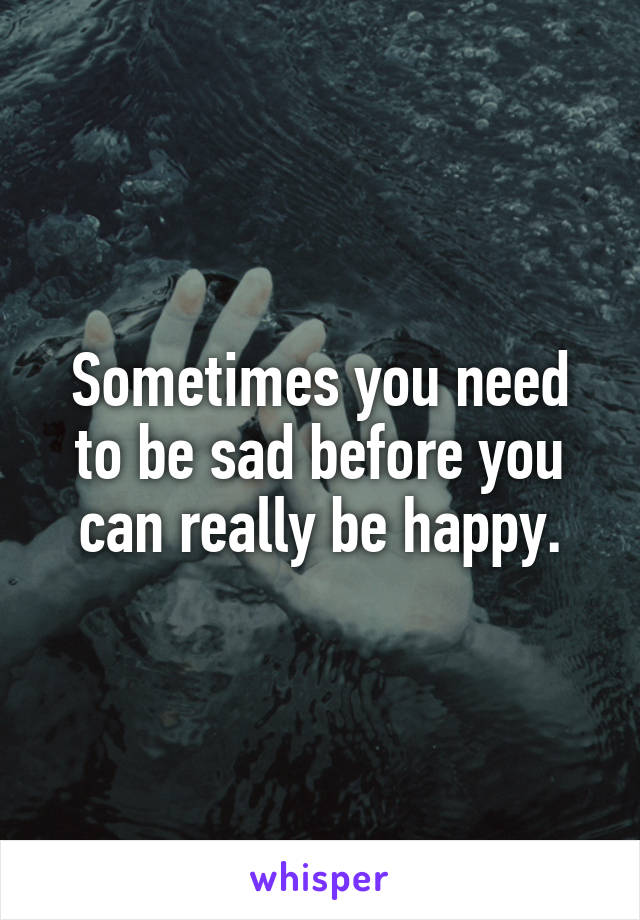 Sometimes you need to be sad before you can really be happy.