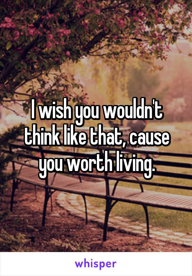 I wish you wouldn't think like that, cause you worth living.