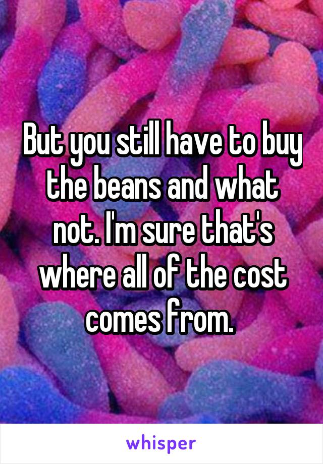 But you still have to buy the beans and what not. I'm sure that's where all of the cost comes from. 