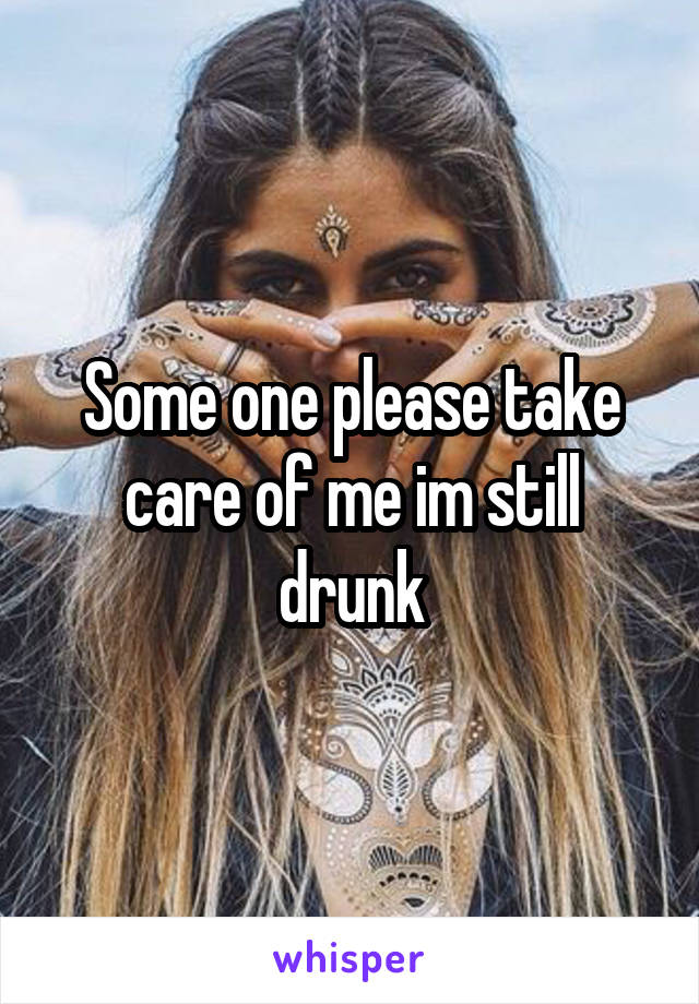 Some one please take care of me im still drunk