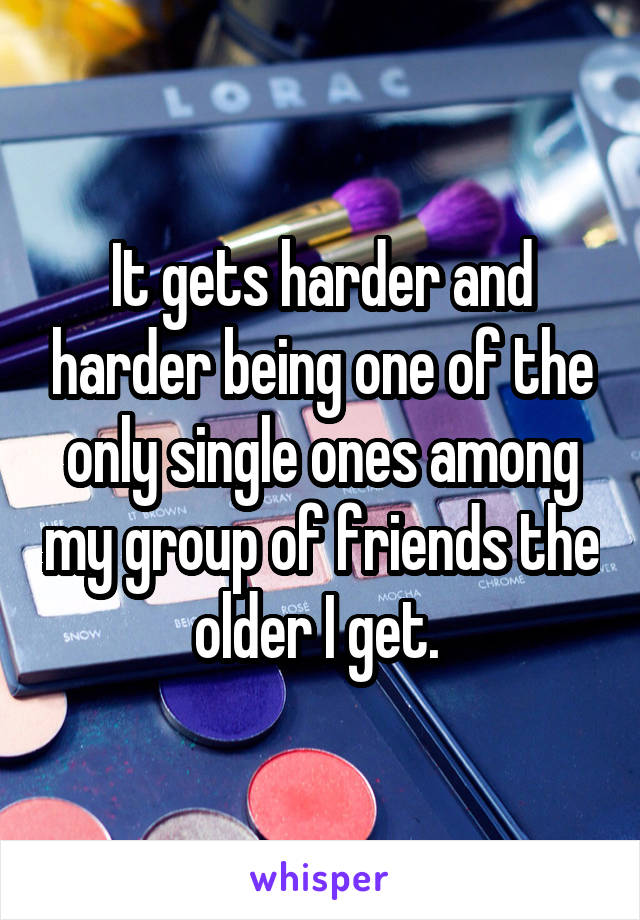 It gets harder and harder being one of the only single ones among my group of friends the older I get. 