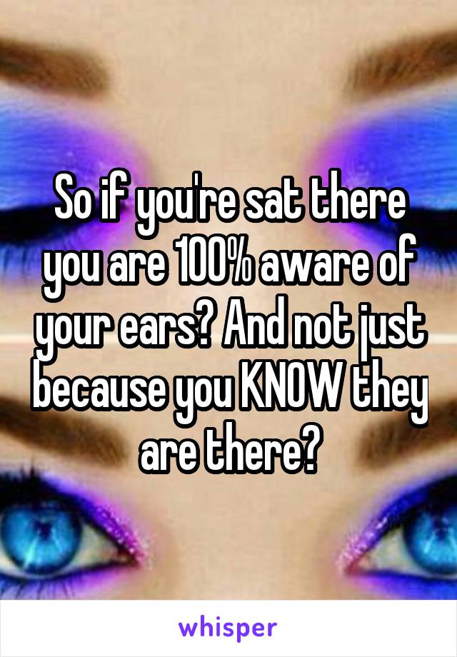 So if you're sat there you are 100% aware of your ears? And not just because you KNOW they are there?