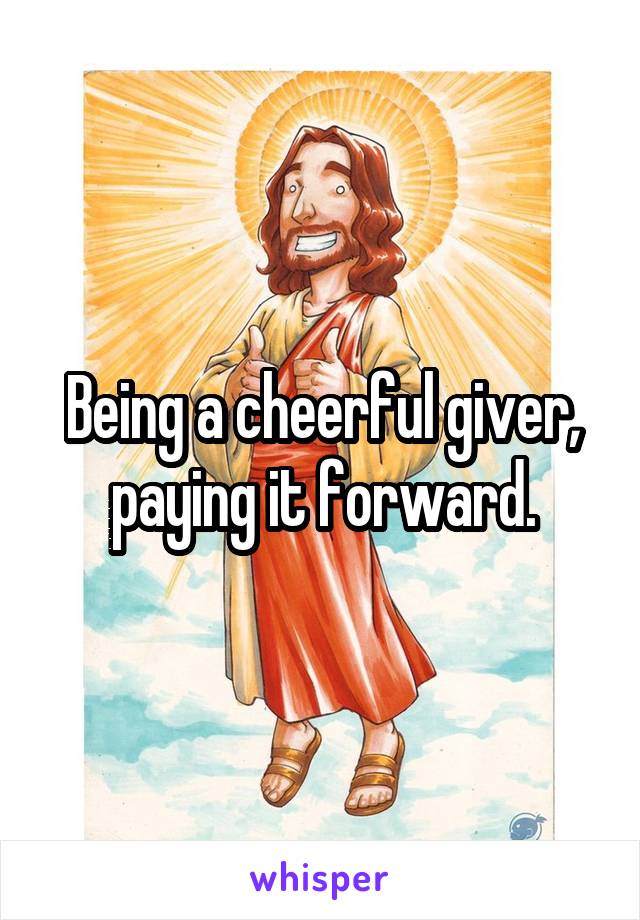Being a cheerful giver, paying it forward.