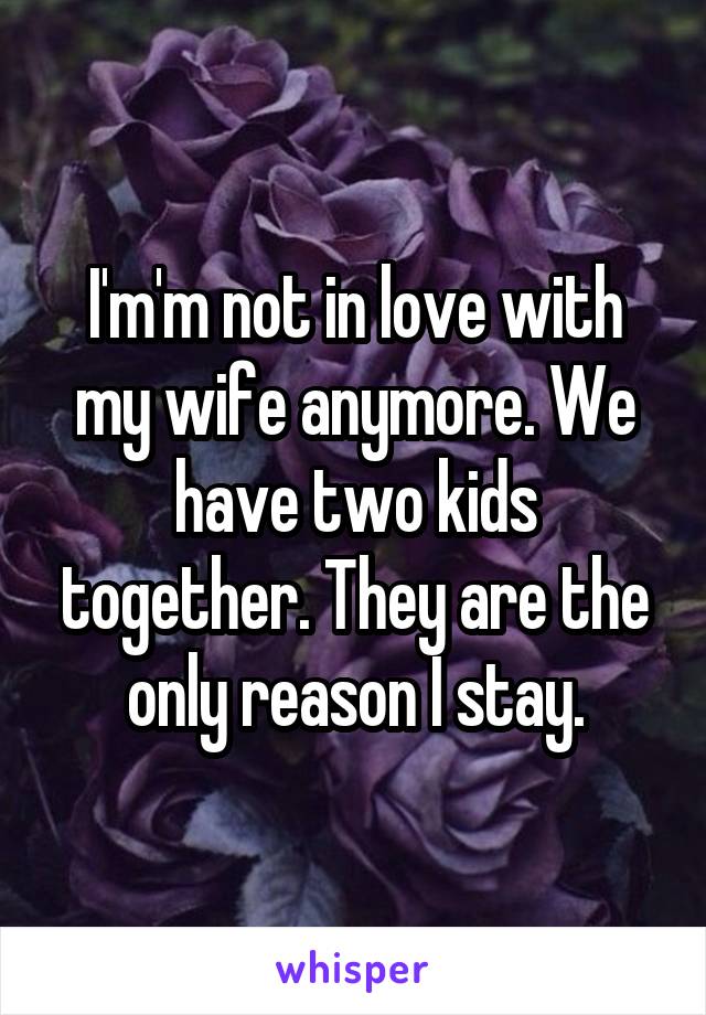 I'm'm not in love with my wife anymore. We have two kids together. They are the only reason I stay.