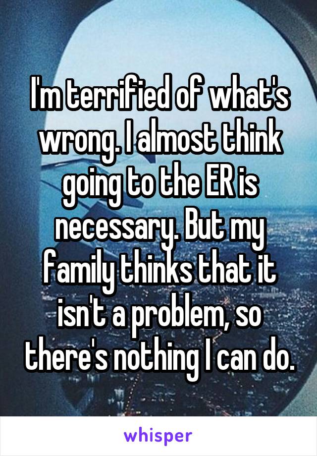 I'm terrified of what's wrong. I almost think going to the ER is necessary. But my family thinks that it isn't a problem, so there's nothing I can do.