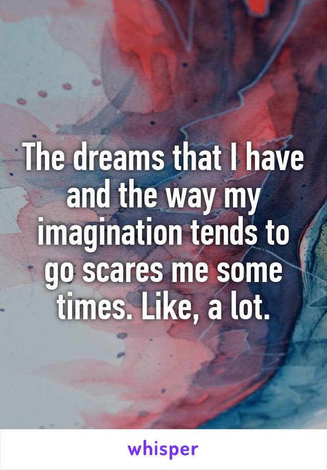 The dreams that I have and the way my imagination tends to go scares me some times. Like, a lot.