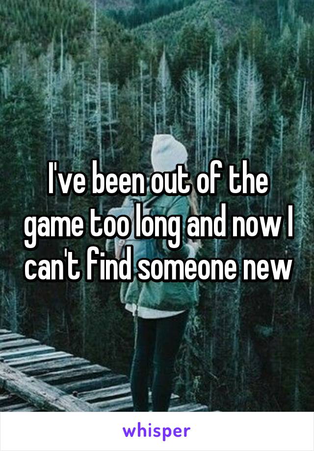 I've been out of the game too long and now I can't find someone new