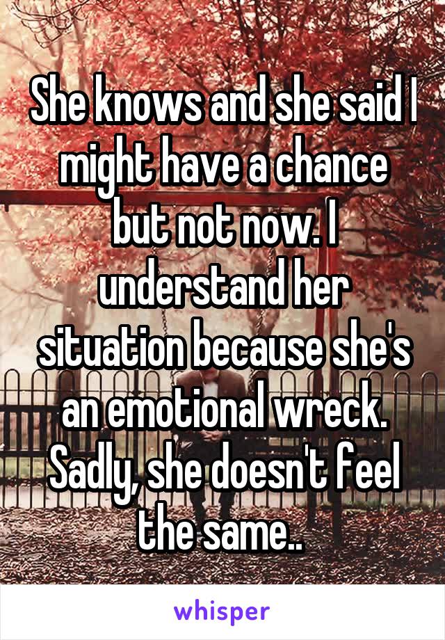 She knows and she said I might have a chance but not now. I understand her situation because she's an emotional wreck. Sadly, she doesn't feel the same.. 