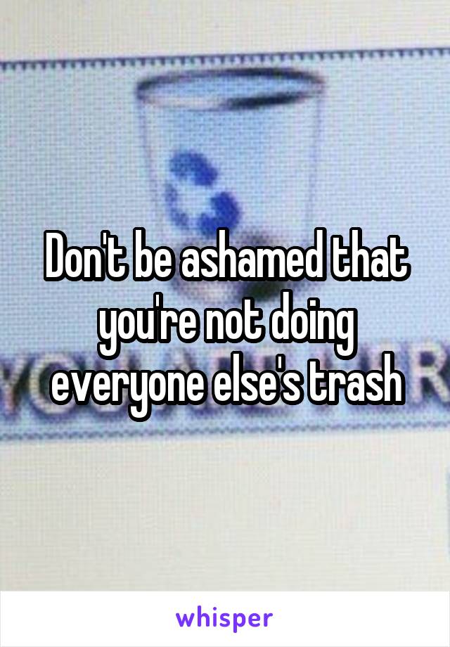 Don't be ashamed that you're not doing everyone else's trash