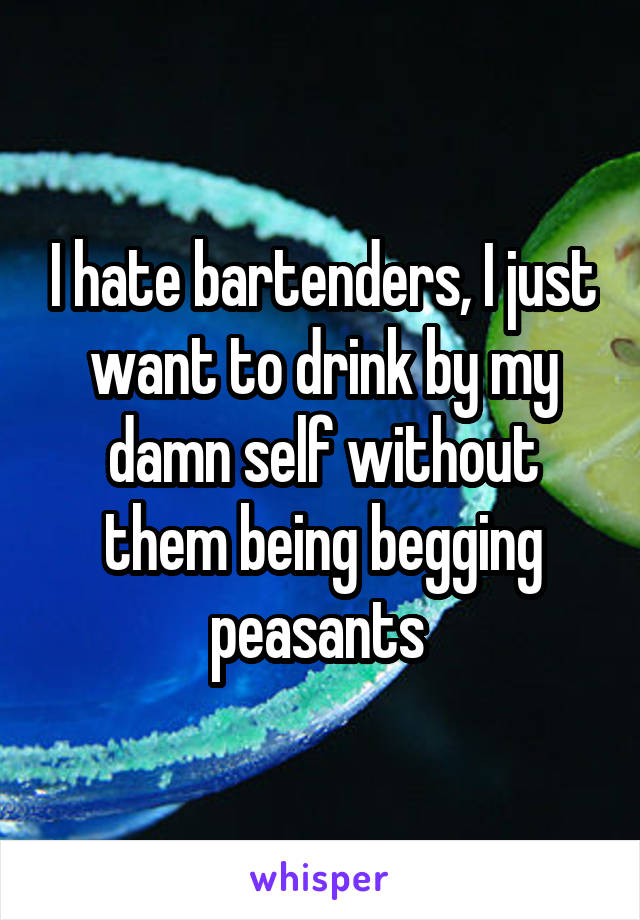 I hate bartenders, I just want to drink by my damn self without them being begging peasants 