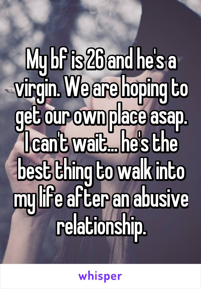 My bf is 26 and he's a virgin. We are hoping to get our own place asap. I can't wait... he's the best thing to walk into my life after an abusive relationship.