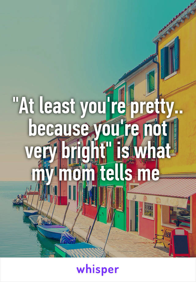 "At least you're pretty.. because you're not very bright" is what my mom tells me 
