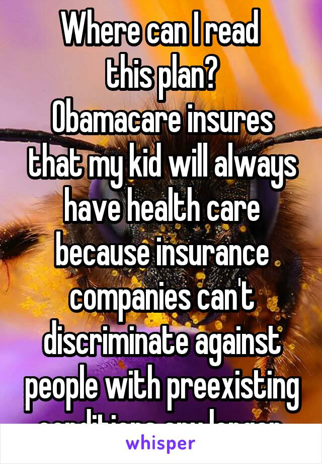 Where can I read 
this plan?
Obamacare insures that my kid will always have health care because insurance companies can't discriminate against people with preexisting conditions any longer.