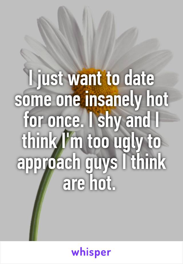I just want to date some one insanely hot for once. I shy and I think I'm too ugly to approach guys I think are hot. 