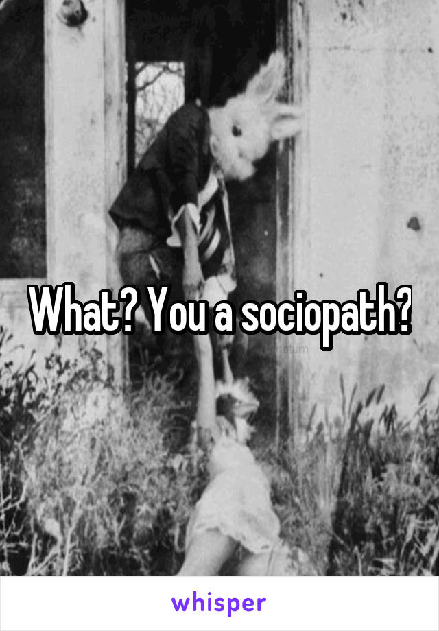 What? You a sociopath?