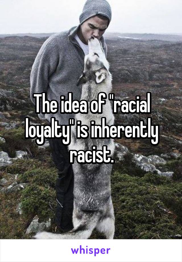 The idea of "racial loyalty" is inherently racist.